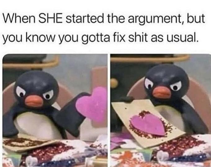 When SHE started the argument, but you know you gotta fix s--- as usual.