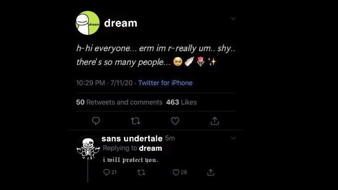 dream dream h-hi everyone... erm im r-really um.. shy.. there's so many people... 10:29 PM - 7/11/20 - Twitter for iPhone 50 Retweets and comments 463 Likes sans undertale 5m Replying to dream i will protect you. ♡ 21 29
