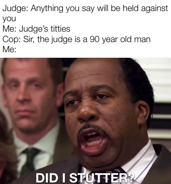 Judge: Anything you say will be held against you Me: Judge's t------ Cop: Sir, the judge is a 90 year old man Me: FAFTE! DID I STUTTER?