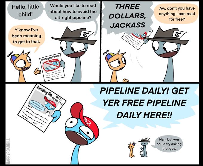 Aw, don't you have anything I can read for free? THREE Would you like to read Hello, little child! about how to avoid the DOLLARS, alt-right pipeline? JACKASS uld try cleansing Y'know I've been meaning to get to that. Avoiding the Pipeline MAGA We should try ethnic cleansing PIPELINE DAILY! GET Avoiding the WHITE YER FREE PIPELINE GENOCIDE MAGA We should try ethnic cleansing. DAILY HERE!! Nah, but you could try asking that guy. 19 29 MAGA HAPPYROADKILL