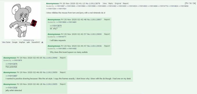 Anonymous Fri 20 Nov 2020 02:41:13 No.119113879 View Reply Original Report [79/ 14 / 34] Quoted By: >>119113897 >>119113940 >>119113984 >>119113990 >>119114005 >>119114382 >>119114391 >>119114524 >>119114553 >>119114694 >>119114776 >>119114824 >>119116850 >>119117254 >>119117831 i drew nibbles the mouse from tom and jerry with a red nintendo ds xl Anonymous Fri 20 Nov 2020 02:42:48 No.119113897 Report Quoted By: >>119113950 >>119114681 >>119113879 ok. why? Anonymous Fri 20 Nov 2020 02:42:57 No.119113900 Report Quoted By: >>119116771 24KIB, 771x787, nibblesdsxl.png View Same Google ImgOps iqdb SauceNAO i will take requests Anonymous Fri 20 Nov 2020 02:44:47 No.119113936 Report Quoted By: >>119113955 >>119114382 Why does this board spawn so many autists Anonymous Fri 20 Nov 2020 02:45:05 No.119113940 Report Quoted By: >>119113970 >>119113879 Has potential. Anonymous Fri 20 Nov 2020 02:46:00 No.119113950 Report >>119113897 i wanted to practice drawing because i like the art style. i copy the frames exactly. i dont know why i drew with the ds though. i had one on my desk. Anonymous Fri 20 Nov 2020 02:46:18 No.119113955 Report >>119113936 jelly artlet detected