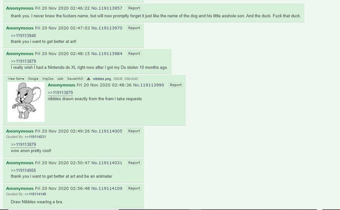 Anonymous Fri 20 Nov 2020 02:46:22 No.119113957 Report thank you, I never knew the f------ name, but will now promptly forget it just like the name of the dog and his little a------ son. And the duck. F--- that duck. Anonymous Fri 20 Nov 2020 02:47:03 No.119113970 Report >>119113940 thank you i want to get better at art! Anonymous Fri 20 Nov 2020 02:48:15 No.119113984 Report >>119113879 I really wish I had a Nintendo ds XL right now after I got my Ds stolen 10 months ago. View Same Google ImgOps iqdb SauceNAO a nibbles.png, 18KIB, 596x640 Anonymous Fri 20 Nov 2020 02:48:36 No.119113990 Report >>119113879 nibbles drawn exactly from the fram i take requests Anonymous Fri 20 Nov 2020 02:49:26 No.119114005 Report Quoted By: >>119114031 >>119113879 wow anon pretty cool! Anonymous Fri 20 Nov 2020 02:50:47 No.119114031 Report >>119114005 thank you i want to get better at art and be an animater Anonymous Fri 20 Nov 2020 02:56:48 No.119114109 Report Quoted By: >>119114149 Draw Nibbles wearing a bra.