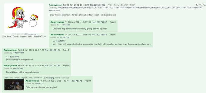 Anonymous Fri 08 Jan 2021 16:55:45 No.120171002 View Reply original Report [52 / 13/ 33 Quoted By: >>120171127 >>120171660 >>120171782 >>120171797 >>120171823 >>120171838 >>120171867 >>120171920 >>120171921 >>120172221 >>120172544 >>120174239 >>120175007 >>120175643 i drew nibbles the mouse for th e snowy holiday season i will take requests Anonymous Fri 08 Jan 2021 16:57:32 No.120171037 Report Quoted By: >>120171058 Draw the dog from Animaniacs really giving it to the squirrel. 16KIB, 800x599, nibblessnow.png View Same Google ImgOps igdb SauceNAO Anonymous Fri 08 Jan 2021 16:58:45 No.120171058 Report Quoted By: >>120171843 >>120171037 sorry i can only draw nibbles the mouse right now but i will remmber s oi can draw the animaniacs later sorry Anonymous Fri 08 Jan 2021 17:02:21 No.120171127 Report Quoted By: >>120171292 >>120171002 Draw nibbles drawing himself Anonymous Fri 08 Jan 2021 17:03:35 No.120171155 Report Quoted By: >>120171362 Draw Nibbles with a piece of cheese View Same Google ImgOps iqdb SauceNAO leorai.png, 769KIB, 1280x720 Anonymous Fri 08 Jan 2021 17:04:23 No.120171171 Quoted By: >>120171541 Report Chibi version of these two maybe?