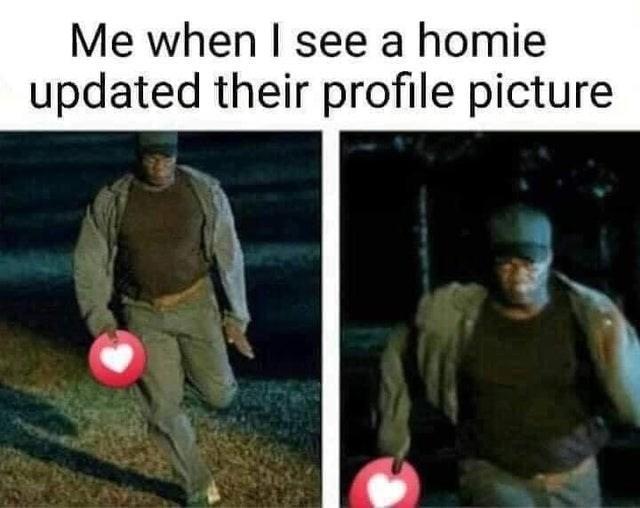 Me when I see a homie updated their profile picture