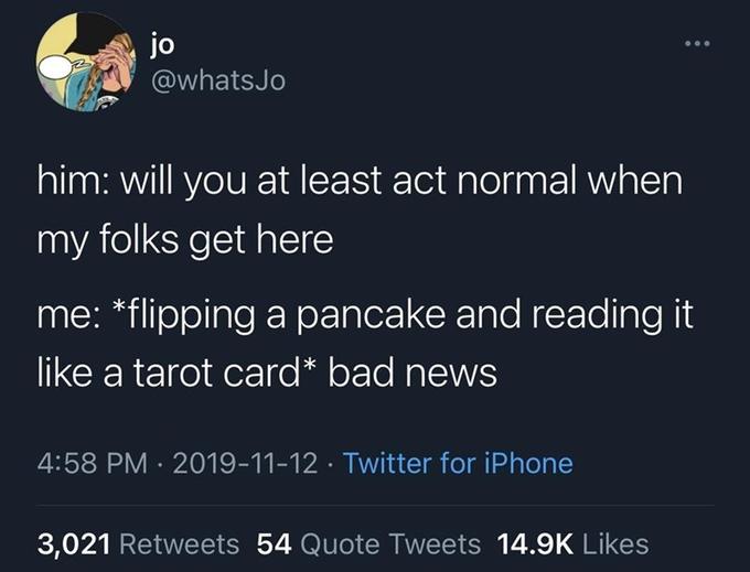 jo @whatsJo him: will you at least act normal when my folks get here me: *flipping a pancake and reading it like a tarot card* bad news 4:58 PM · 2019-11-12 · Twitter for iPhone 3,021 Retweets 54 Quote Tweets 14.9K Likes