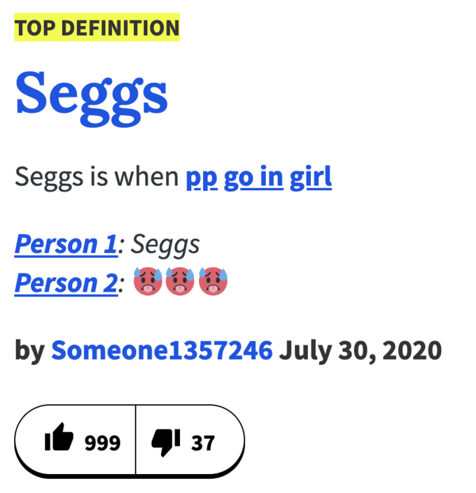 TOP DEFINITION Seggs Seggs is when pp go in girl Person 1: Seggs Person 2: 00 by Someone1357246 July 30, 2020 999 41 37