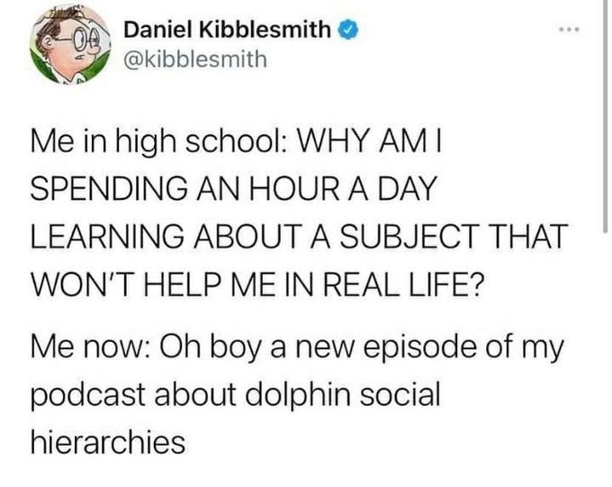 Daniel Kibblesmith ... @kibblesmith Me in high school: WHY AM I SPENDING AN HOUR A DAY LEARNING ABOUT A SUBJECT THAT WON'T HELP ME IN REAL LIFE? Me now: Oh boy a new episode of my podcast about dolphin social hierarchies