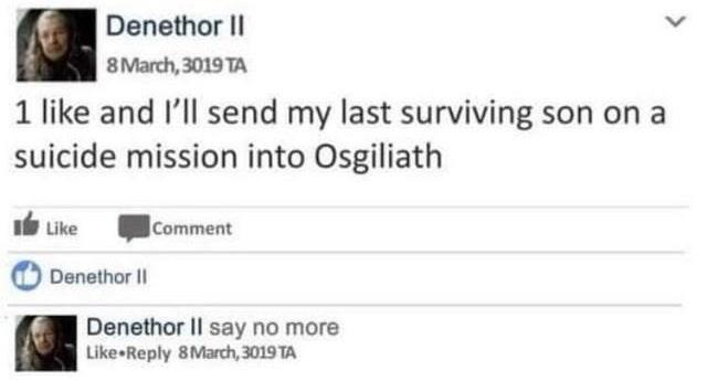 Denethor II 8 March, 3019 TA 1 like and l'll send my last surviving son on a suicide mission into Osgiliath Ib Like Comment Denethor II Denethor II say no more Like Reply 8March, 3019 TA >