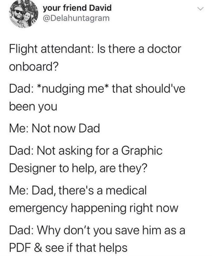 your friend David @Delahuntagram Flight attendant: Is there a doctor onboard? Dad: *nudging me* that should've been you Me: Not now Dad Dad: Not asking for a Graphic Designer to help, are they? Me: Dad, there's a medical emergency happening right now Dad: Why don't you save him as a PDF & see if that helps >