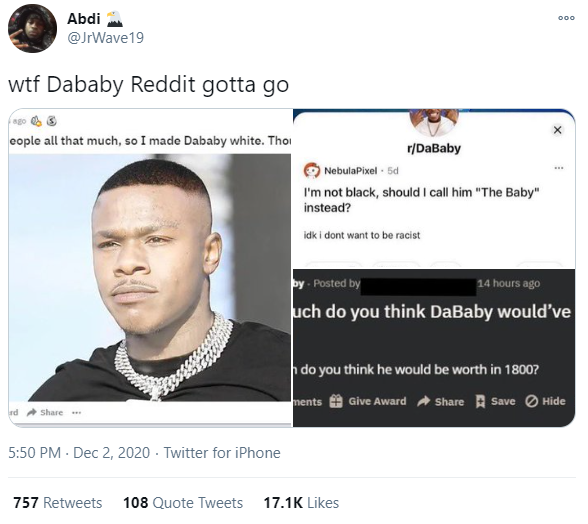 Abdi 000 @JrWave19 w-- Dababy Reddit gotta go eople all that much, so I made Dababy white. Thoi r/DaBaby NebulaPixel - 5d I'm not black, should I call him "The Baby" instead? idk i dont want to be racist by Posted by 14 hours ago uch do you think DaBaby would've do you think he would be worth in 1800? ments Give Award a Share A Save O Hide rd Share ** 5:50 PM - Dec 2, 2020 · Twitter for iPhone 757 Retweets 108 Quote Tweets 17.1K Likes