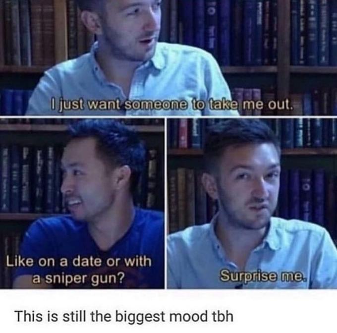 O just want someone to take me out. Like on a date or with a sniper gun? Surprise me. This is still the biggest mood tbh 10 W