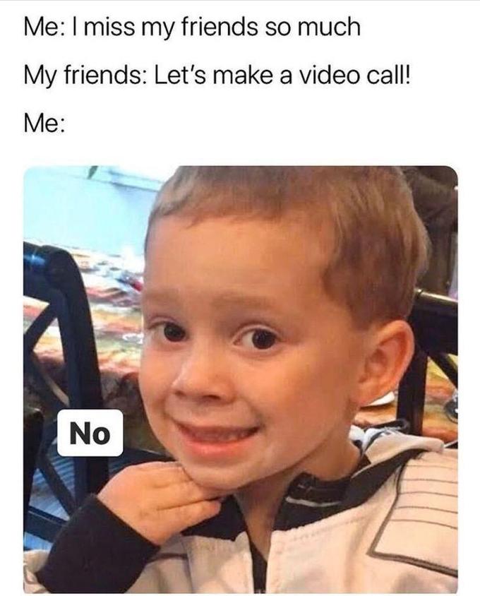 Me:I miss my friends so much My friends: Let's make a video call! Me: No