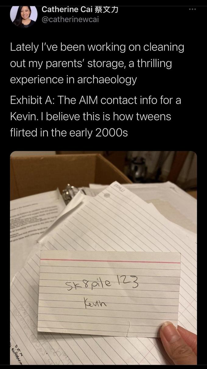 Catherine Cai @catherinewcai Lately I've been working on cleaning out my parents' storage, a thrilling experience in archaeology Exhibit A: The AIM contact info for a Kevin. I believe this is how tweens flirted in the early 2000s poau Sk8pile 123 Kevih tinforrens