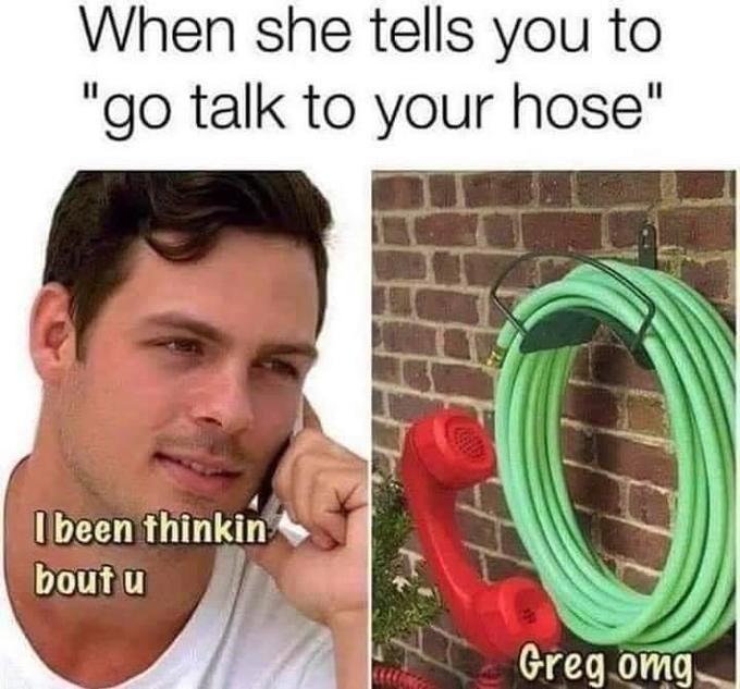 When she tells you to "go talk to your hose" I been thinkin bout u Greg omg,
