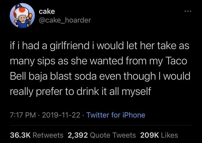 cake @cake_hoarder if i had a girlfriend i would let her take as many sips as she wanted from my Taco Bell baja blast soda even though I would really prefer to drink it all myself 7:17 PM · 2019-11-22 · Twitter for iPhone 36.3K Retweets 2,392 Quote Tweets 209K Likes