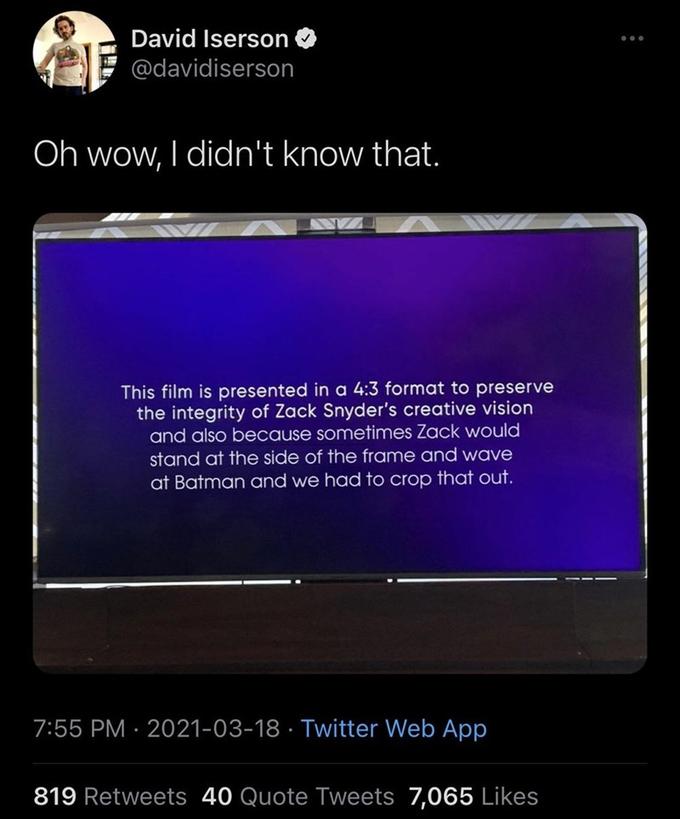 David Iserson @davidiserson Oh wow, I didn't know that. This film is presented in a 4:3 format to preserve the integrity of Zack Snyder's creative vision and also because sometimes Zack would stand at the side of the frame and wave at Batman and we had to crop that out. 7:55 PM · 2021-03-18 · Twitter Web App 819 Retweets 40 Quote Tweets 7,065 Likes