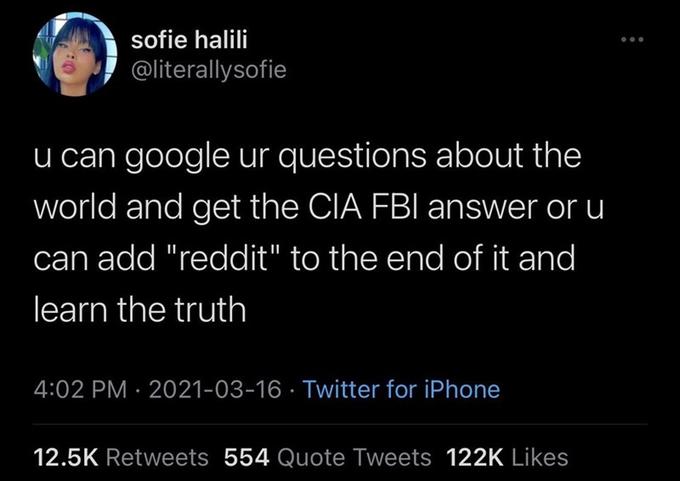 sofie halili @literallysofie u can google ur questions about the world and get the CIA FBI answer or u can add "reddit" to the end of it and learn the truth 4:02 PM · 2021-03-16 · Twitter for iPhone 12.5K Retweets 554 Quote Tweets 122K Likes