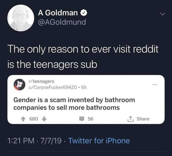 A Goldman @AGoldmund The only reason to ever visit reddit is the teenagers sub r/teenagers u/CorpseFucker69420 6h ... Gender is a scam invented by bathroom companies to sell more bathrooms 680 56 1, Share 1:21 PM · 7/7/19 · Twitter for iPhone