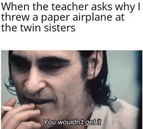 When the teacher asks why T threw a paper airplane at the twin'sisters You wouldn't get it