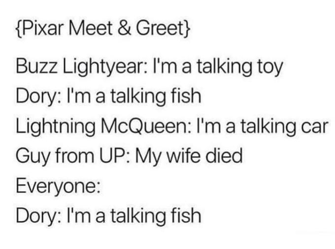 {Pixar Meet & Greet} Buzz Lightyear: I'm a talking toy Dory: I'm a talking fish Lightning McQueen: I'm a talking car Guy from UP: My wife died Everyone: Dory: I'm a talking fish