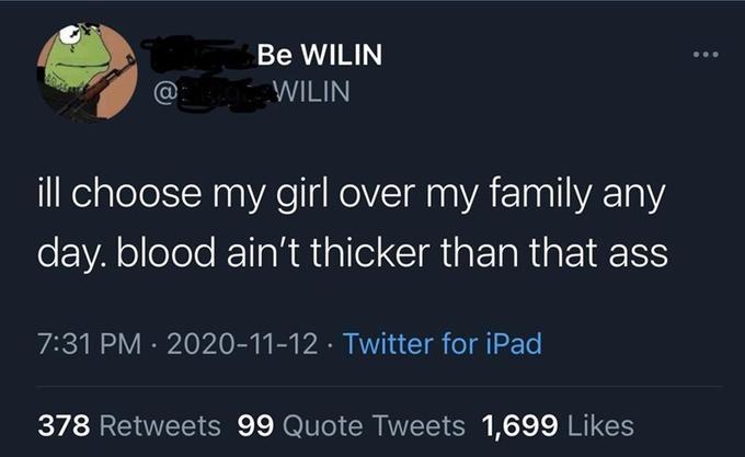 Be WILIN @ WILIN ill choose my girl over my family any day. blood ain't thicker than that ass 7:31 PM · 2020-11-12 · Twitter for iPad 378 Retweets 99 Quote Tweets 1,699 Likes
