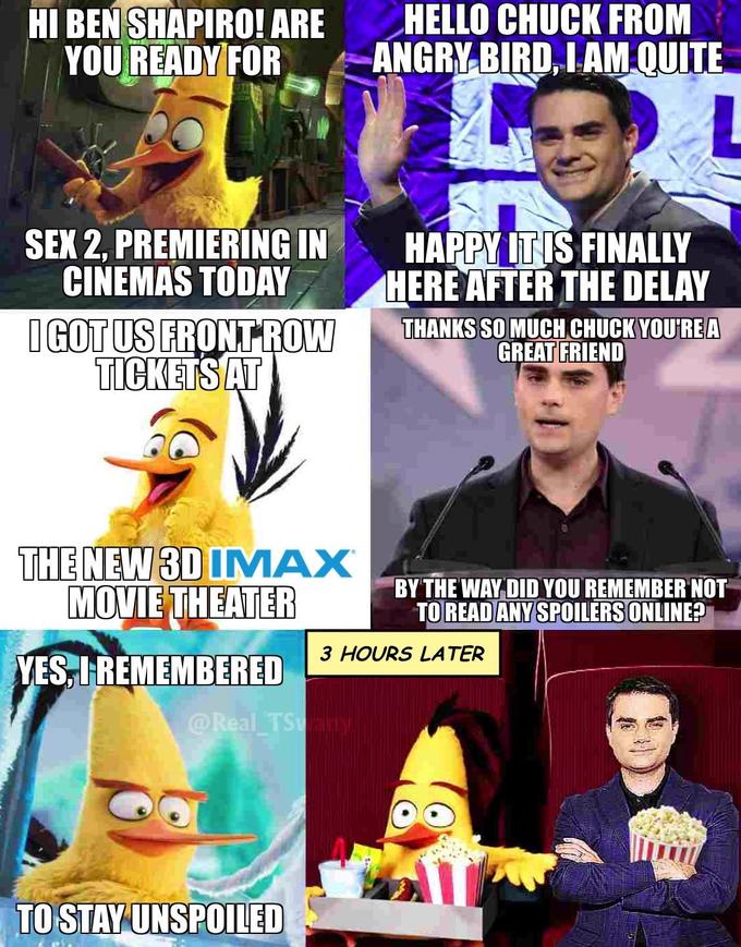 HI BEN SHAPIRO! ARE YOU READY FOR HELLO CHUCK FROM ANGRY BIRD, IAM QUITE L HAPPY ITIS FINALLY HERE AFTER THE DELAY SEX 2, PREMIERING IN CINEMAS TODAY I GOT US FRONT ROW TICKETSAT THANKS SO MUCH CHUCK YOU'RE A GREAT FRIEND THE NEW 3D IMAX MOVIE THEATER BY THE WAY DID YOU REMEMBER NOT TO READ ANY SPOILERS ONLINE? 3 HOURS LATER YES, IREMEMBERED @Real TSany TO STAY UNSPOILED