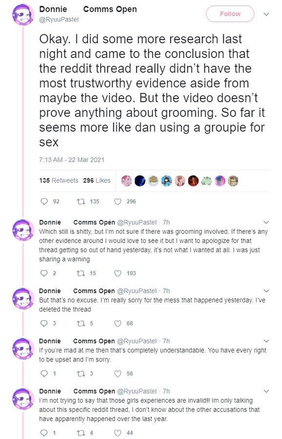 Donnie Comms Open Follow @RyuuPastel Okay. I did some more research last night and came to the conclusion that the reddit thread really didn't have the most trustworthy evidence aside from maybe the video. But the video doesn't prove anything about grooming. So far it seems more like dan using a groupie for sex 7:13 AM - 22 Mar 2021 135 Retweets 296 Likes 92 t7 135 296 Comms Open @RyuuPastel 7h Donnie Which still is s-----, but I'm not sure if there was grooming involved. If there's any other evidence around I would love to see it but I want to apologize for that thread getting so out of hand yesterday, it's not what I wanted at all. I was just sharing a warning t7 15 2 103 Comms Open @RyuuPastel - 7h Donnie But that's no excuse. I'm really sorry for the mess that happened yesterday. I've deleted the thread t7 5 68 Donnie Comms Open @RyuuPastel - 7h If you're mad at me then that's completely understandable. You have every right to be upset and I'm sorry. t7 3 1 56 Comms Open @RyuuPastel - 7h I'm not trying to say that those girls experiences are invalid!! Im only talking about this specific reddit thread, I don't know about the other accusations that Donnie have apparently happened over the last year. t7 4 44