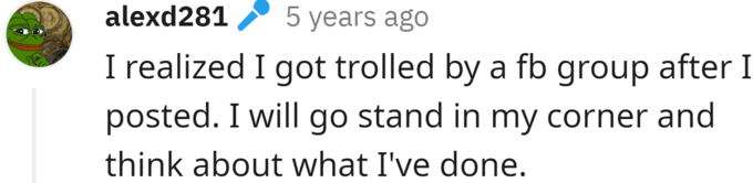 epically trolled alexd281 5 years ago I realized I got trolled by a fb group after I posted. I will go stand in my corner and think about what I've done.