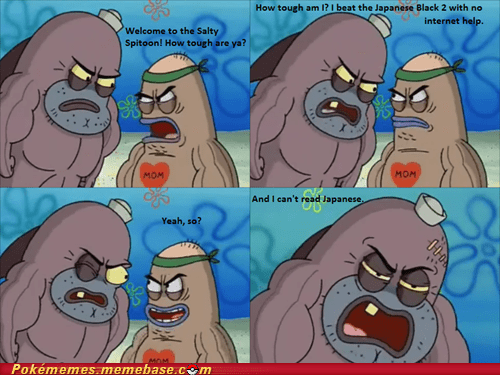 How tough am l? I beat the Japanese Black 2 with no internet help. Welcome to the Salty Spitoon! How tough are ya? MOM мом And I can't read Japanese Yeah, so? MOM Pokémemes.memebase.cm