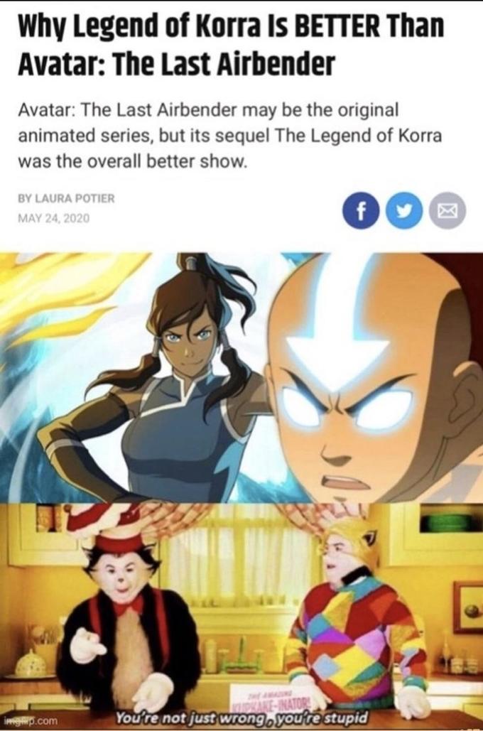 Why Legend of Korra Is BETTER Than Avatar: The Last Airbender Avatar: The Last Airbender may be the original animated series, but its sequel The Legend of Korra was the overall better show. BY LAURA POTIER f MAY 24, 2020 You're not just wrong, you're stupid imgp.com