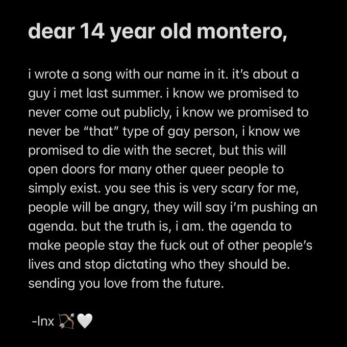 dear 14 year old montero, i wrote a song with our name in it. it's about a guy i met last summer. i know we promised to never come out publicly, i know we promised to never be "that" type of gay person, i know we promised to die with the secret, but this will open doors for many other queer people to simply exist. you see this is very scary for me, people will be angry, they will say i'm pushing an agenda. but the truth is, i am. the agenda to make people stay the f--- out of other people's lives and stop dictating who they should be. sending you love from the future. -Inx