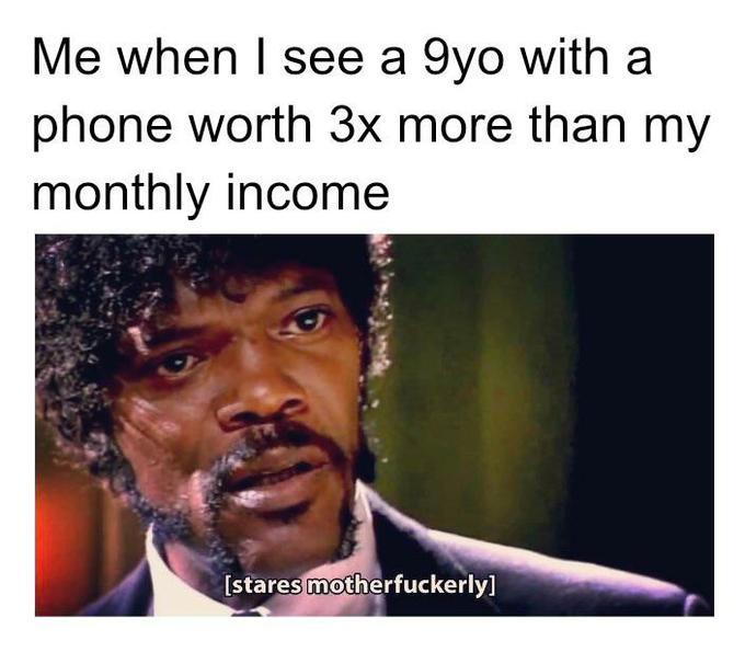 Me when I see a 9yo with a phone worth 3x more than my monthly income [stares motherfuckerly]