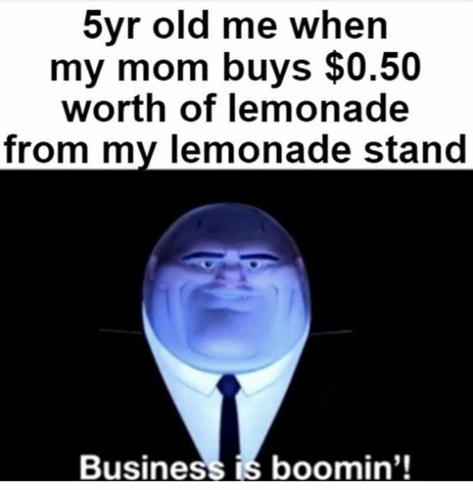 5yr old me when my mom buys $0.50 worth of lemonade from my lemonade stand Business is boomin'!