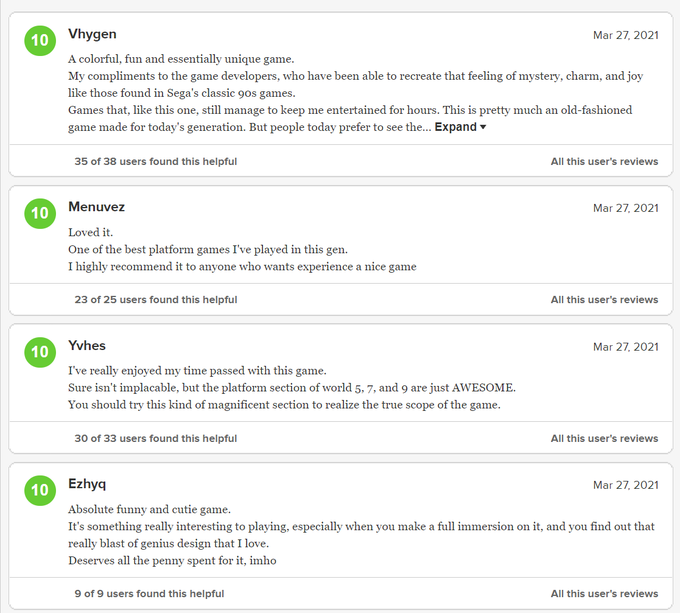 10 Vhygen Mar 27, 2021 A colorful, fun and essentially unique game. My compliments to the game developers, who have been able to recreate that feeling of mystery, charm, and joy like those found in Sega's classic 90s games. Games that, like this one, still manage to keep me entertained for hours. This is pretty much an old-fashioned game made for today's generation. But people today prefer to see the... Expand - 35 of 38 users found this helpful All this user's reviews 10 Menuvez Mar 27, 2021 Loved it. One of the best platform games I've played in this gen. I highly recommend it to anyone who wants experience a nice game 23 of 25 users found this helpful All this user's reviews Yvhes Mar 27, 2021 10 I've really enjoyed my time passed with this game. Sure isn't implacable, but the platform section of world 5, 7, and 9 are just AWESOME. You should try this kind of magnificent section to realize the true scope of the game. 30 of 33 users found this helpful All this user's reviews 10 Ezhyq Mar 27, 2021 Absolute funny and cutie game. It's something really interesting to playing, especially when you make a full immersion on it, and you find out that really blast of genius design that I love. Deserves all the penny spent for it, imho 9 of 9 users found this helpful All this user's reviews