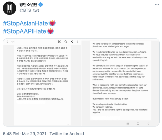 방탄소년단 。 @BTS_twt BTS #StopAsianHate #StopAAPIHate 〈 제목 We send our deepest condolences to those who have lost their loved ones. We feel grief and anger. 사랑하는 가족을 잃은 분들께 위로의 말씀을 전합니다. 그리고 슬픔과 함 께 진심으로 분노를 느낍니다. 저희는 아시안이라는 이유로 차별을 당한 기억이 있습니다. 길을 걷다 아 무 이유 없이 욕을 듣고, 외모를 비하당하기도 했습니다. 심지어 아시안이 왜 영어를 하느냐는 말도 들어보았습니다. We recall moments when we faced discrimination as Asians. We have endured expletives without reason and were mocked for the way we look. We were even asked why Asians spoke in English. 저희의 경험은 바로 지금 일어나고 있는 일에 비하면 아주 사소합니다. 하 지만, 그때 겪은 일들은 저희를 위축시켰고 자존감을 앗아가기도 했습니 다. 하물며 인종이 다르다는 이유로 증오와 폭력의 대상이 된다는 건 저희 가 감히 표현할 수 없는 고통일 것입니다. We cannot put into words the pain of becoming the subject of hatred and violence for such a reason. Our own experiences are inconsequential compared to the events that have occurred over the past few weeks. But these experiences were enough to make us feel powerless and chip away our 지금 벌어지고 있는 일은 아시안으로서 저희의 정체성과 떼어서 생각할 수 없습니다. 사실 이런 이야기들을 꺼내놓기까지, 또 저희의 목소리를 어 떻게 전할지 결정하기까지 많은 고민이 있었습니다. self-esteem. What is happening right now cannot be dissociated from our identity as Asians. It required considerable time for us to discuss this carefully and we contemplated deeply on how we should voice our message. 그러나 결국, 우리가 전달해야 할 메시지는 분명합니다. 우리는 인종차별에 반대합니다. 우리는 폭력에 반대합니다. 나, 당신, 우리 모두는 존중받을 권리가 있습니다. 함께 하겠습니다. But what our voice must convey is clear. We stand against racial discrimination. We condemn violence. You, I and we all have the right to be respected. We will stand together. II 1/1 6:48 PM · Mar 29, 2021 · Twitter for Android