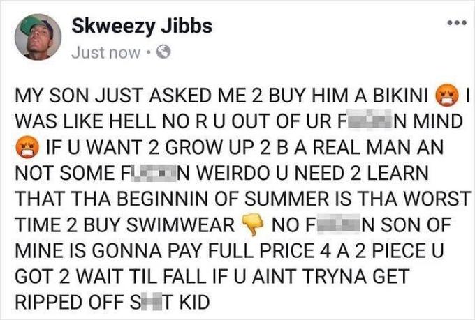 Skweezy Jibbs Just now • MY SON JUST ASKED ME 2 BUY HIM A BIKINI WAS LIKE HELL NO RU OUT OF UR F N MIND IF U WANT 2 GROW UP 2 BA REAL MAN AN NOT SOME F N WEIRDO U NEED 2 LEARN THAT THA BEGINNIN OF SUMMER IS THA WORST TIME 2 BUY SWIMWEAR NO F N SON OF MINE IS GONNA PAY FULL PRICE 4 A 2 PIECE U GOT 2 WAIT TIL FALL IF U AINT TRYNA GET RIPPED OFF ST KID