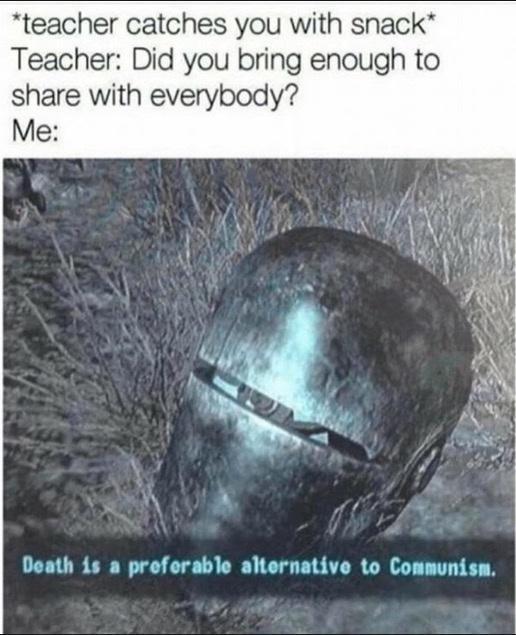 *teacher catches you with snack* Teacher: Did you bring enough to share with everybody? Me: Death is a prefer able alternative to Communism.
