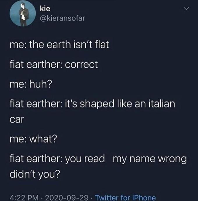 kie @kieransofar me: the earth isn't flat fiat earther: correct me: huh? fiat earther: it's shaped like an italian car me: what? fiat earther: you read my name wrong didn't you? 4:22 PM · 2020-09-29 · Twitter for iPhone