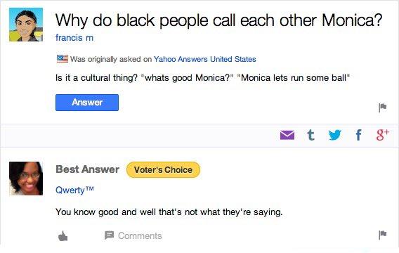 Why do black people call each other Monica? francis m Was originally asked on Yahoo Answers United States Is it a cultural thing? "whats good Monica?" "Monica lets run some ball" Answer M t y f 8* Best Answer Voter's Choice Qwerty TM You know good and well that's not what they're saying. P Comments