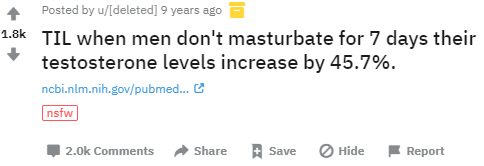 Posted by u/[deleted] 9 years ago 1.8k TIL when men don't masturbate for 7 days their testosterone levels increase by 45.7%. ncbi.nlm.nih.gov/pubmed. 2 nsfw 2.0k Comments Share Save Hide Report