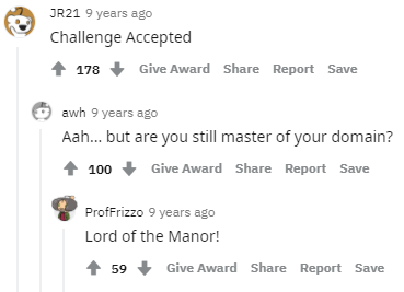 JR21 9 years ago Challenge Accepted 178 Give Award Share Report Save awh 9 years ago Aah.. but are you still master of your domain? 1 100 Give Award Share Report Save Proffrizzo 9 years ago Lord of the Manor! 59 Give Award Share Report Save