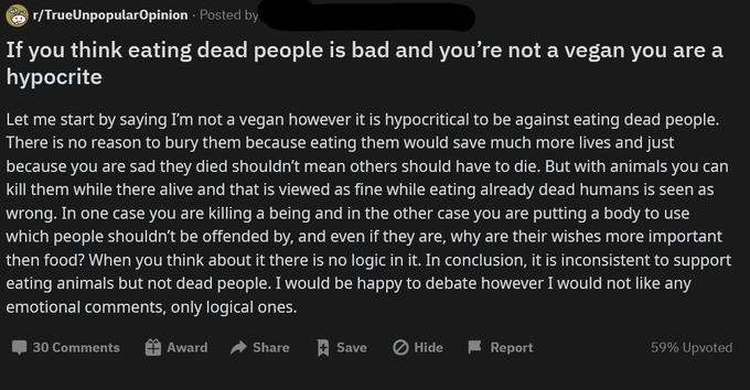 O r/TrueUnpopularOpinion Posted by If you think eating dead people is bad and you're not a vegan you are a hypоcrite Let me start by saying I'm not a vegan however it is hypocritical to be against eating dead people. There is no reason to bury them because eating them would save much more lives and just because you are sad they died shouldn't mean others should have to die. But with animals you can kill them while there alive and that is viewed as fine while eating already dead humans is seen as wrong. In one case you are killing a being and in the other case you are putting a body which people shouldn't be offended by, and even if they are, why are their wishes more important use then food? When you think about it there is no logic in it. In conclusion, it is inconsistent to support eating animals but not dead people. I would be happy to debate however I would not like any emotional comments, only logical ones. 30 Comments A Award A Share Save O Hide F Report 59% Upvoted