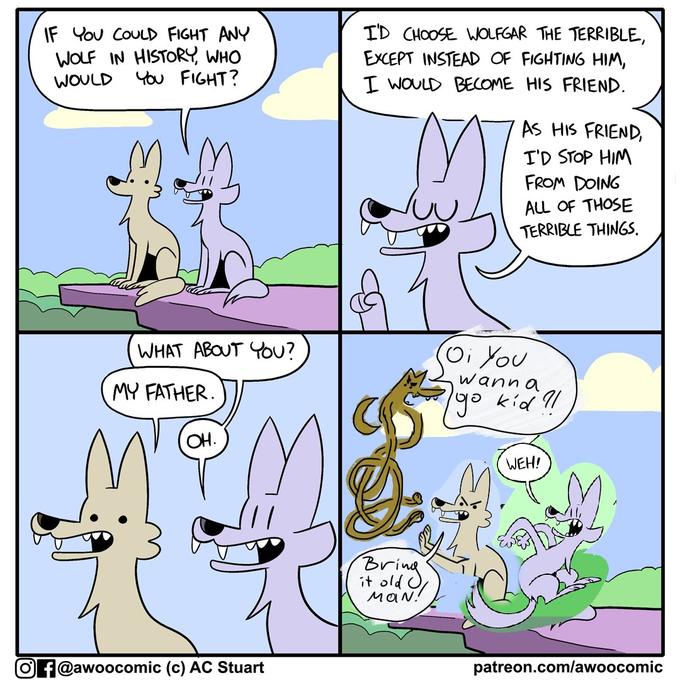 IF You COULD FIGHT ANY WOLF IN HISTORY, WHO You FIGHT? ID CHOOSE WOLFGAR THE TERRIBLE, EXCEPT INSTEAD OF FIGHTING HIM, I WOULD BECOME HIS FRIEND. WOULD AS HIS FRIEND, I'D STOP HIM FROM DOING ALL OF THOSE TERRIBLE THINGS. WHAT ABOUT YOU? Oi You wann a MY FATHER. 1go kid 9l OH. WEH! Bring it old O MaN! O f@awoocomic (c) AC Stuart patreon.com/awoocomic