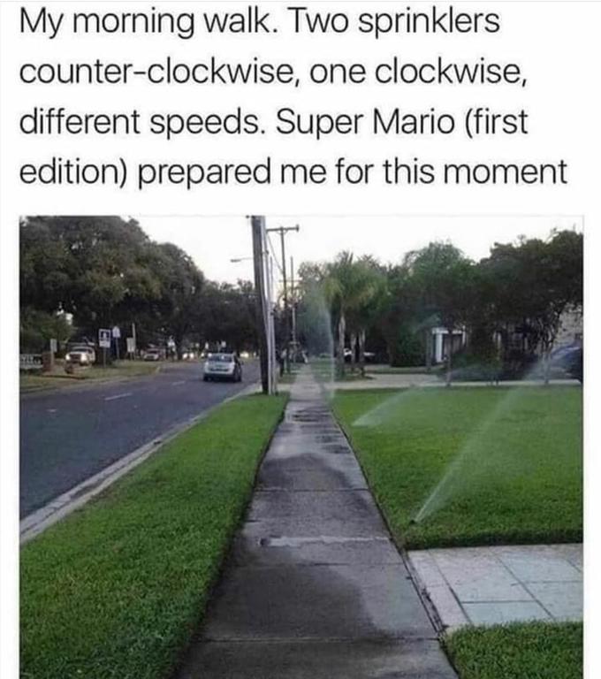 My morning walk. Two sprinklers counter-clockwise, one clockwise, different speeds. Super Mario (first edition) prepared me for this moment