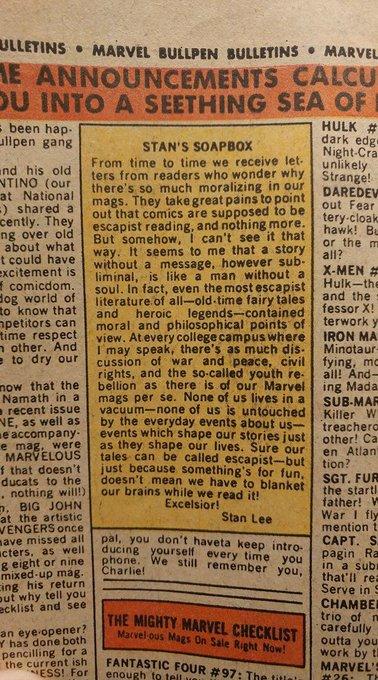 ULLETINS • MARVEL BULLPEN BULLETINS • MARVEL E ANNOUNCEMENTS CALCU OU INTO A SEETHING SEA OF - been hap- ullpen gang HULK # dark edg Night-Cra unlikely STAN'S SOAPBOX und his old NTINO (our at National -) shared a cently. They ng over old about what t could have excitement is I comicdom. dog world of to know that npetitors can time respect n other. And e to dry our From time to time we receive let- ters from readers who wonder why Strange! there's so much moralizing in our mags. They take great pains to point out that comics are supposed to be escapist reading, and nothing more. But somehow, I can't see it that way. It seems to me that a story without a message, however sub- liminal, is like a man without a soul. In fact, even the most escapist literature of all-old-time fairy tales and moral and philosophical points of view. Atevery college campus where I may speak, there's as much dis- cussion of war and peace, civil rights, and the so-called youth re- bellion as there is of our Marvel mags per se. None of us lives in a vacuum-none of us is untouched by the everyday events about us- events which shape our stories just as they shape our lives. Sure our tales can be called escapist-but just because something's for fun, doesn't mean we have to blanket our brains while we read it! DAREDEV out Fear tery-cloak hawk! Bu or the m all? X-MEN # Hulk-the and the fessor X! terwork y IRON MA Minotaur- fying, mc all! And- ing Mada SUB-MAR Killer W treachero other! Ca en Atlan tion? SGT. FUR the starti father! W War I fly mention t CAPT. S. pagin Ra in a sub that'll rea Serve in S CHAMBER trio of n carefully outta you work by tl MARVEL'S heroic legends-contained now that the Namath in a a recent issue NE, as well as e accompany- e mag, were MARVELOUS f that doesn't ducats to the . nothing wil!) D. BIG JOHN at the artistic WENGERS once ave missed all ucters, as well g eight or nine mixed up mág. cing his return out why tell you ecklist and see Excelsior! Stan Lee pal, you don't haveta keep intro- ducing yourself every time you phone. We still remember you, Charlie! an eye opener? Y has done both THE MIGHTY MARVEL CHECKLIST Marvel-ous Mags On Sale Right Now! pencilling for a the current ish ESS! For FANTASTIC FOUR #97: The title enough to tell #26 TH