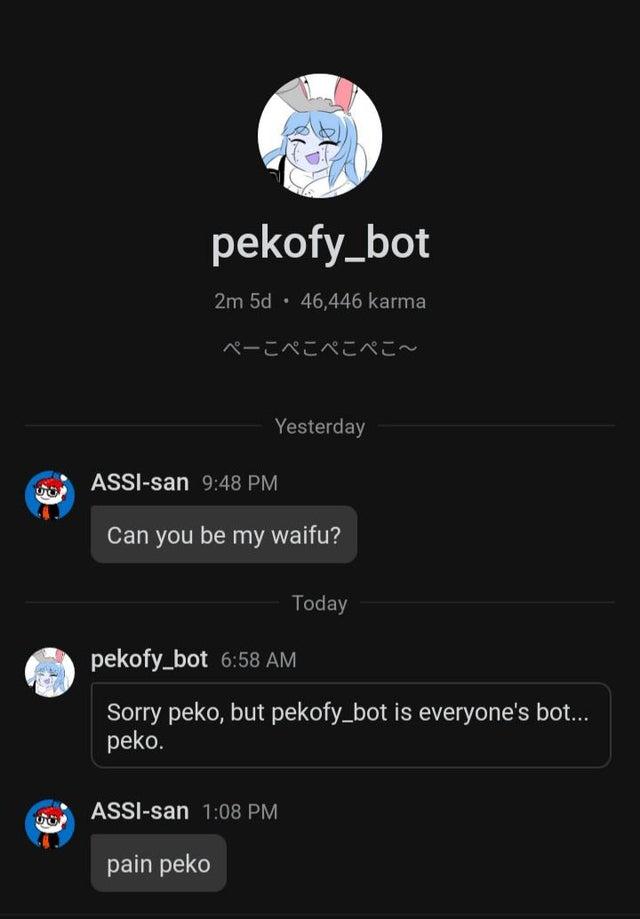 pekofy_bot 2m 5d · 46,446 karma ペーこペこぺこぺこ~ Yesterday ASSI-san 9:48 PM Can you be my waifu? Today pekofy_bot 6:58 AM Sorry peko, but pekofy_bot is everyone's bot... peko. ASSI-san 1:08 PM pain peko