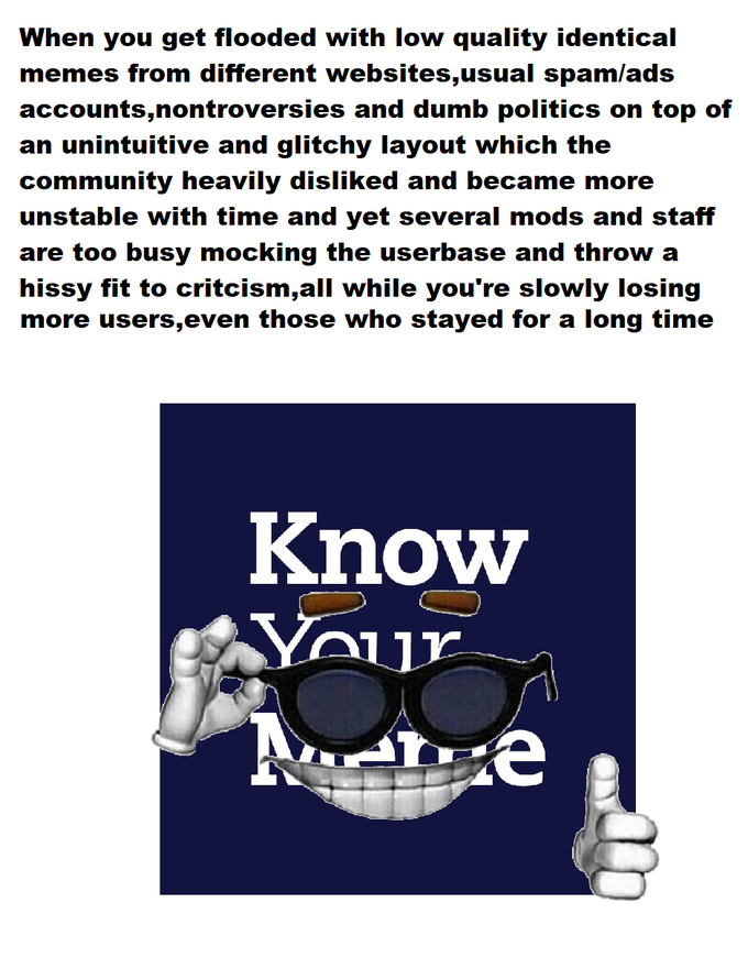 When you get flooded with low quality identical memes from different websites,usual spam/ads accounts,nontroversies and dumb politics on top of an unintuitive and glitchy layout which the community heavily disliked and became more unstable with time and yet several mods and staff are too busy mocking the userbase and throw a hissy fit to critcism,all while you're slowly losing more users,even those who stayed for a long time Know Your Font Material property Goggles