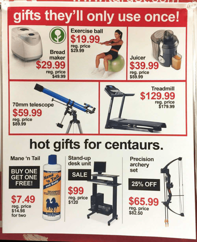 gifts they'll only use once! Exercise ball $19.99 reg. price Bread | $29.99 maker Juicer $29.99 $39.99 reg. price $49.99 reg. price $59.99 Treadmill $129.99 reg. price $179.99 70mm telescope $59.99 reg. price $89.99 hot gifts for centaurs. Mane 'n Tail Stand-up desk unit Precision archery set BUY ONE GET ONE FREE! Mane 'n Tail SALE and Body 25% OFF $99 SHAMPOO $7.49 reg. price $120 $65.99 reg. price $14.98 for two reg. price $82.50