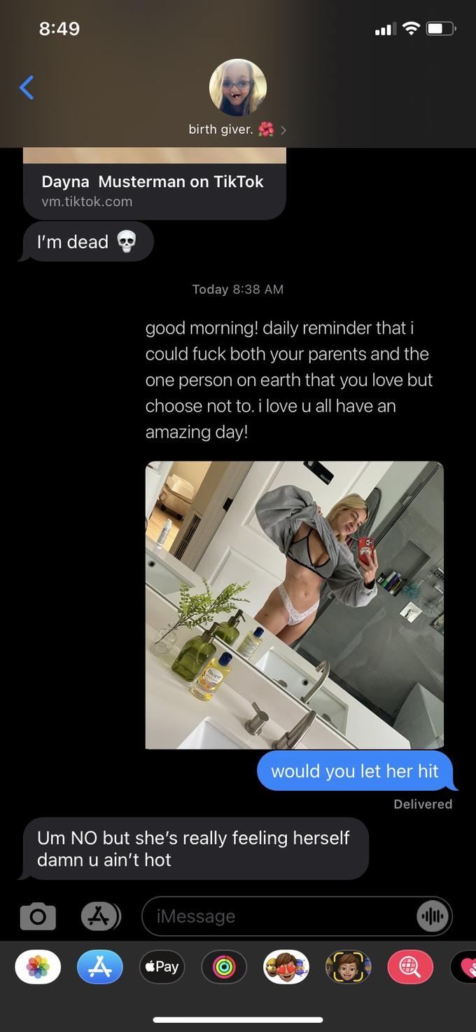 8:49 birth giver. Dayna Musterman on TikTok vm.tiktok.com I'm dead Today 8:38 AM good morning! daily reminder that i could f--- both your parents and the one person on earth that you love but choose not to. i love u all have an amazing day! Biore would you let her hit Delivered Um NO but she's really feeling herself damn u ain't hot iMessage éPay