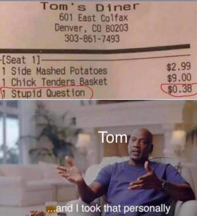 Tom's Diner 601 East Colfax Denver, CO 80203 303-861-7493 -[Seat 1]- 1 Side Mashed Potatoes 1 Chick Tenders Basket 1 Stupid Question $2.99 $9.00 $0.38 Tom .and I took that personally